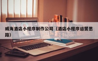 莱州威海酒店小程序制作公司（酒店小程序运营思路）